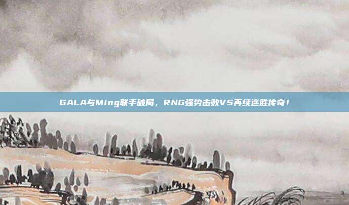 GALA与Ming联手破局，RNG强势击败V5再续连胜传奇！