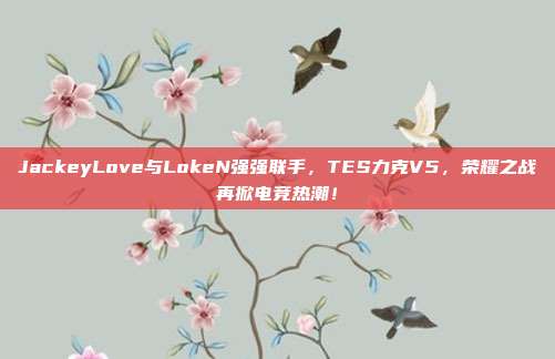 JackeyLove与LokeN强强联手，TES力克V5，荣耀之战再掀电竞热潮！