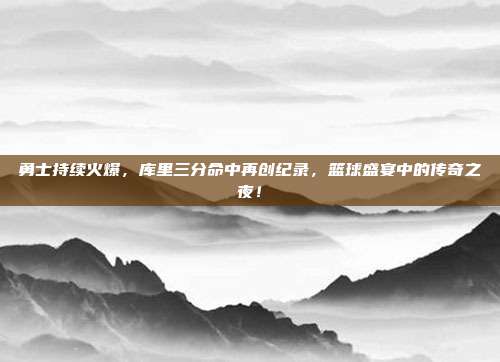 勇士持续火爆，库里三分命中再创纪录，篮球盛宴中的传奇之夜！