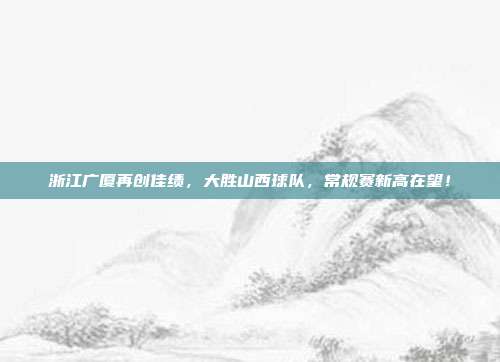 浙江广厦再创佳绩，大胜山西球队，常规赛新高在望！