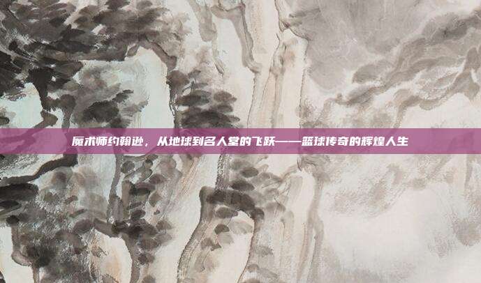 魔术师约翰逊，从地球到名人堂的飞跃——篮球传奇的辉煌人生