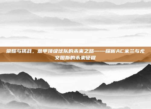 荣耀与挑战，意甲顶级球队的未来之路——探析AC米兰与尤文图斯的未来征程