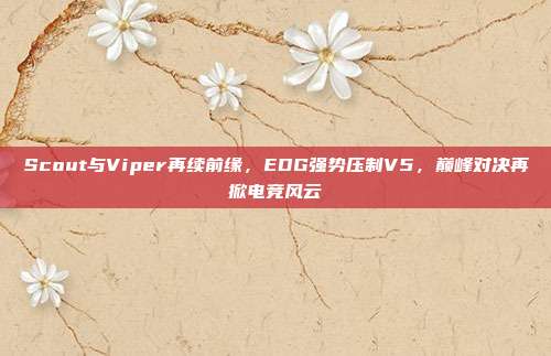 Scout与Viper再续前缘，EDG强势压制V5，巅峰对决再掀电竞风云