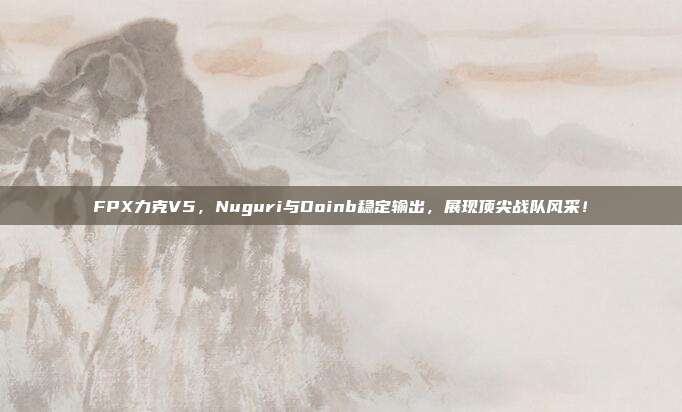 FPX力克V5，Nuguri与Doinb稳定输出，展现顶尖战队风采！