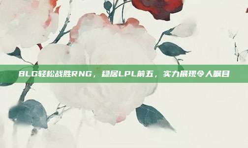 BLG轻松战胜RNG，稳居LPL前五，实力展现令人瞩目