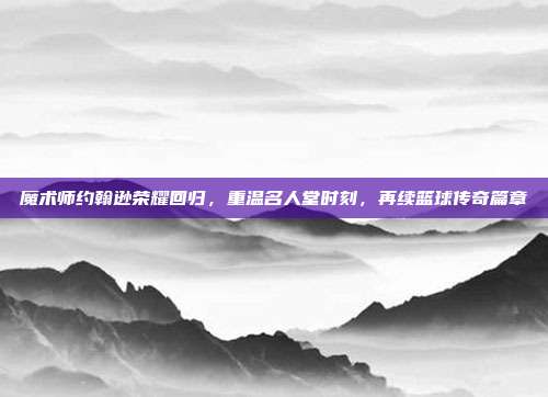 魔术师约翰逊荣耀回归，重温名人堂时刻，再续篮球传奇篇章