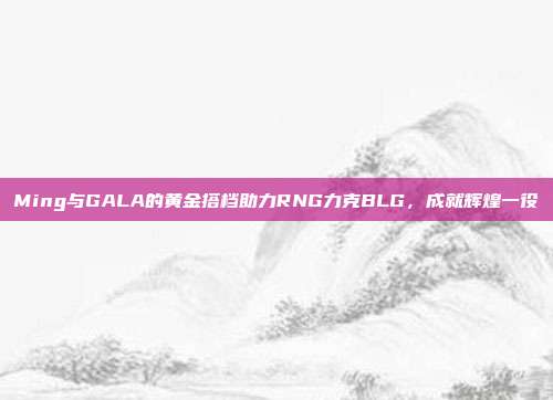 Ming与GALA的黄金搭档助力RNG力克BLG，成就辉煌一役