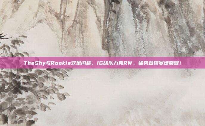 TheShy与Rookie双星闪耀，IG战队力克RW，强势登顶赛场巅峰！