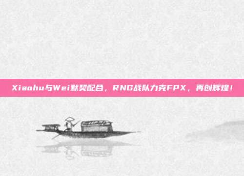 Xiaohu与Wei默契配合，RNG战队力克FPX，再创辉煌！