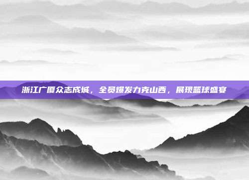 浙江广厦众志成城，全员爆发力克山西，展现篮球盛宴