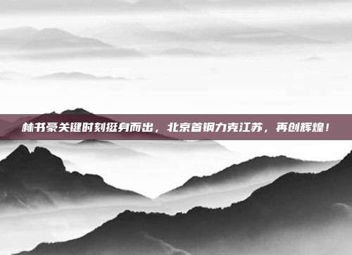 林书豪关键时刻挺身而出，北京首钢力克江苏，再创辉煌！