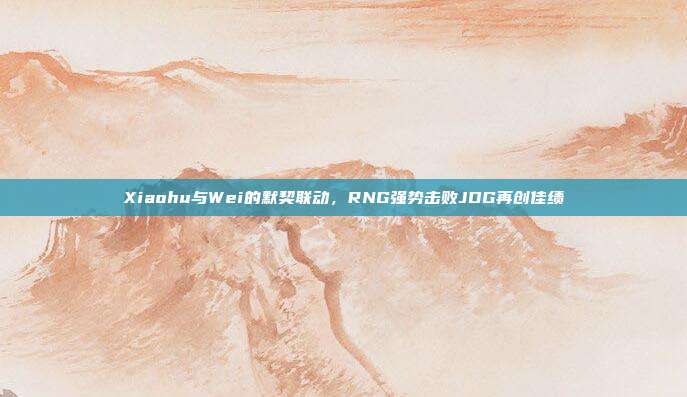 Xiaohu与Wei的默契联动，RNG强势击败JDG再创佳绩