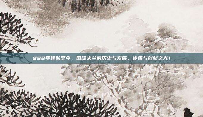 892年建队至今，国际米兰的历史与发展，传承与创新之光！