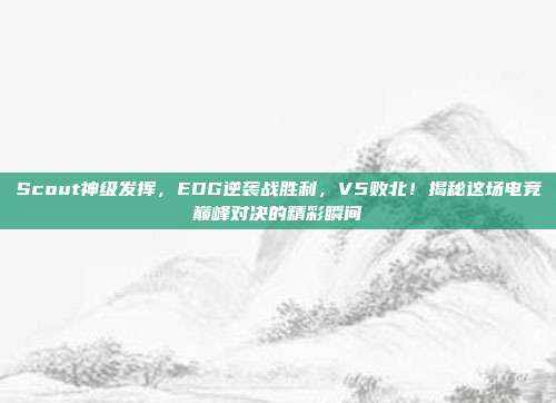 Scout神级发挥，EDG逆袭战胜利，V5败北！揭秘这场电竞巅峰对决的精彩瞬间