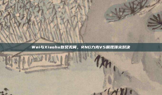 Wei与Xiaohu默契无间，RNG力克V5展现顶尖对决